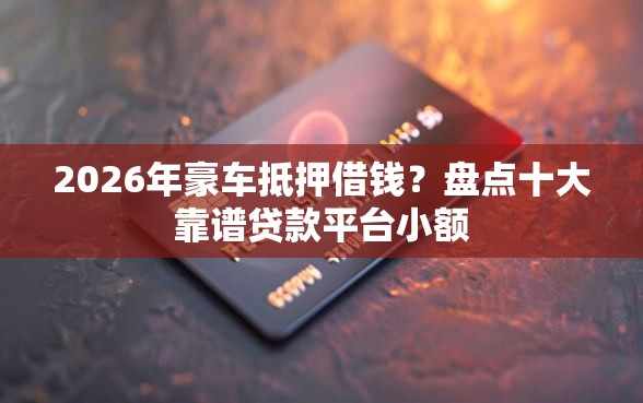 2026年豪车抵押借钱？盘点十大靠谱贷款平台小额