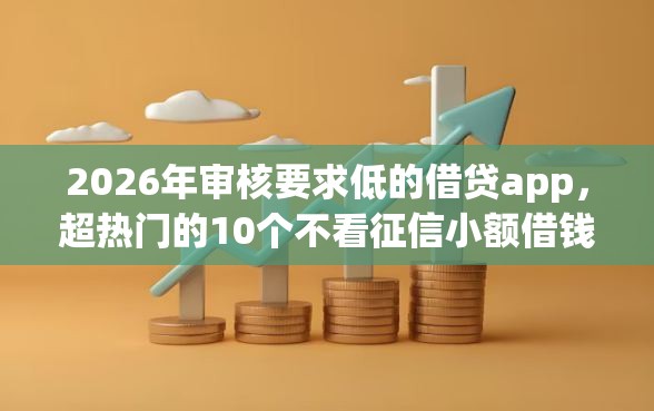 2026年审核要求低的借贷app，超热门的10个不看征信小额借钱的口子推荐