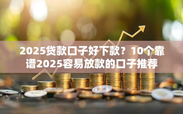 2025贷款口子好下款？10个靠谱2025容易放款的口子推荐