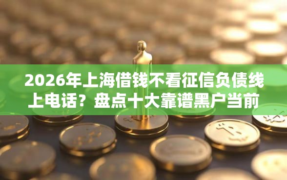 2026年上海借钱不看征信负债线上电话？盘点十大靠谱黑户当前逾期秒下5万平台