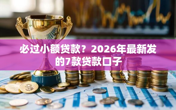 必过小额贷款？2026年最新发的7款贷款口子
