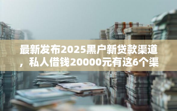 最新发布2025黑户新贷款渠道，私人借钱20000元有这6个渠道