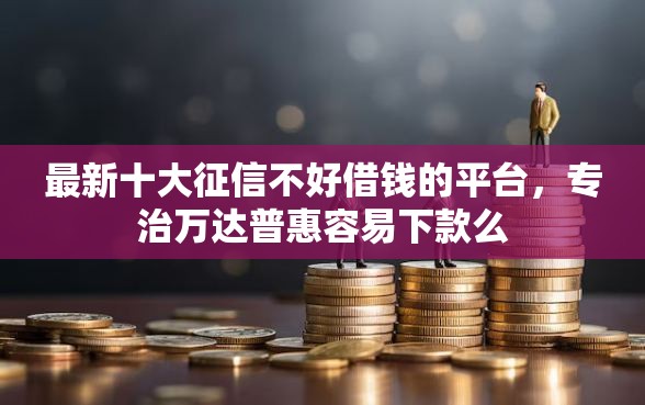 最新十大征信不好借钱的平台，专治万达普惠容易下款么