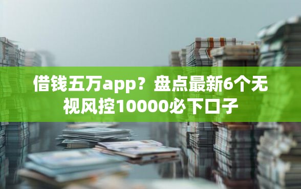 借钱五万app？盘点最新6个无视风控10000必下口子