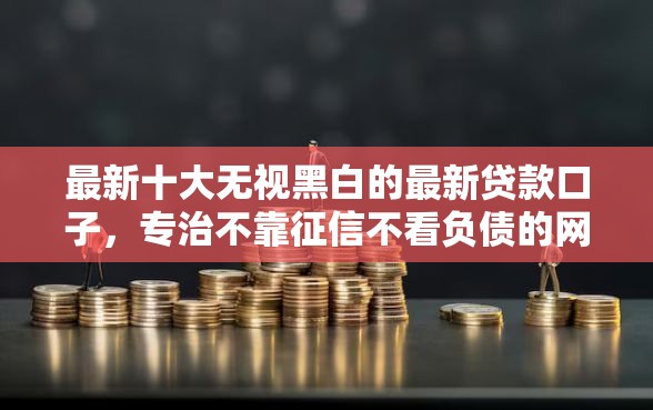 最新十大无视黑白的最新贷款口子，专治不靠征信不看负债的网贷
