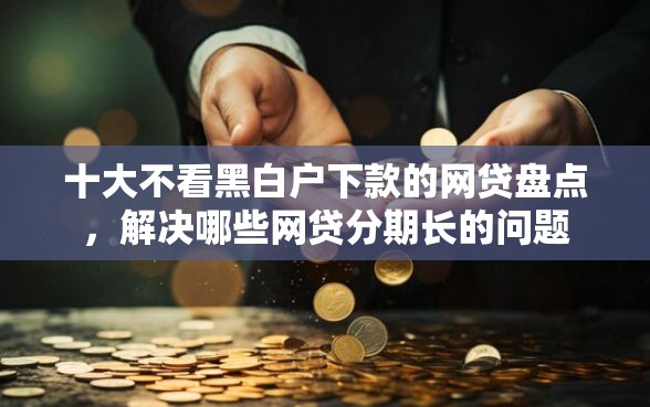 十大不看黑白户下款的网贷盘点，解决哪些网贷分期长的问题
