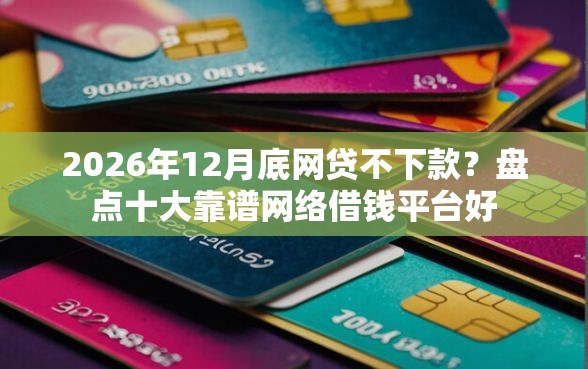 2026年12月底网贷不下款？盘点十大靠谱网络借钱平台好