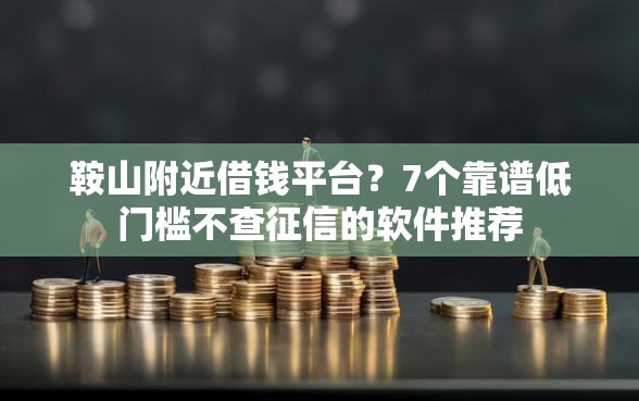 鞍山附近借钱平台？7个靠谱低门槛不查征信的软件推荐