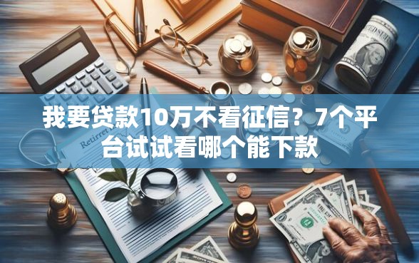 我要贷款10万不看征信？7个平台试试看哪个能下款