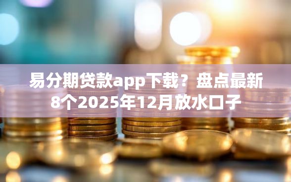 易分期贷款app下载？盘点最新8个2025年12月放水口子