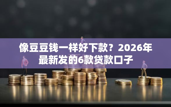 像豆豆钱一样好下款？2026年最新发的6款贷款口子