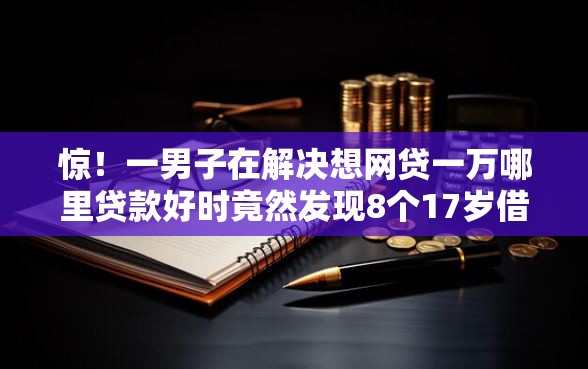 惊！一男子在解决想网贷一万哪里贷款好时竟然发现8个17岁借钱平台，事后分享了出来