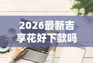 2026最新吉享花好下款吗综合评分不足(支持微信),7个什么借钱平台好通过无私分享 2026最新吉享花好下款吗综合评分不足(支持微信),7个什么借钱平台好通过无私分享