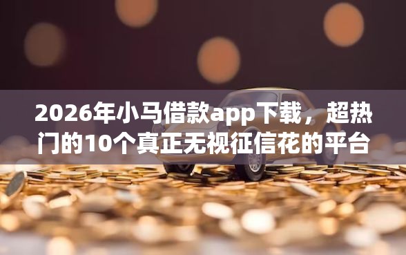 2026年小马借款app下载，超热门的10个真正无视征信花的平台推荐
