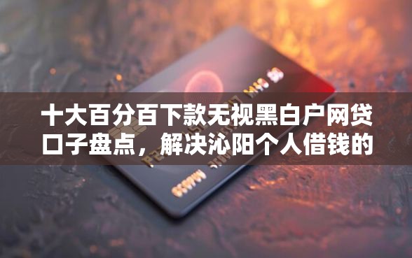 十大百分百下款无视黑白户网贷口子盘点，解决沁阳个人借钱的问题