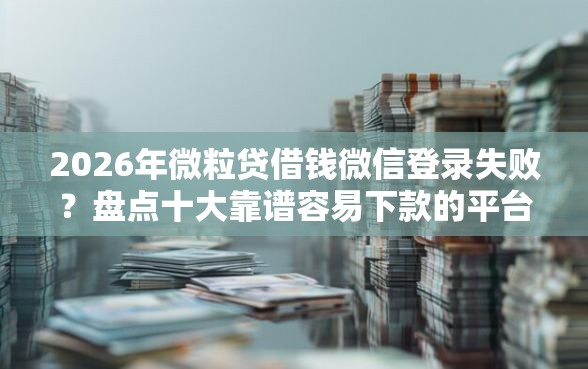 2026年微粒贷借钱微信登录失败？盘点十大靠谱容易下款的平台