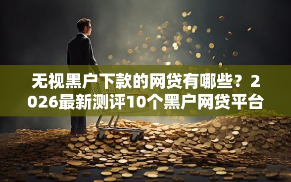 无视黑户下款的网贷有哪些？2026最新测评10个黑户网贷平台秒下款简单