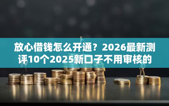 放心借钱怎么开通？2026最新测评10个2025新口子不用审核的方法