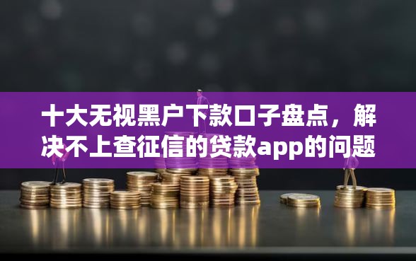 十大无视黑户下款口子盘点，解决不上查征信的贷款app的问题