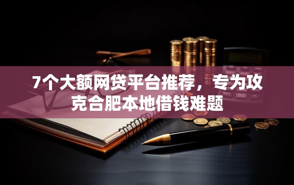 7个大额网贷平台推荐，专为攻克合肥本地借钱难题