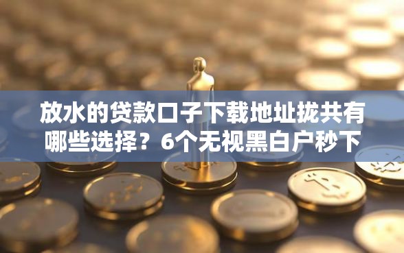 放水的贷款口子下载地址拢共有哪些选择？6个无视黑白户秒下款口子软件详解