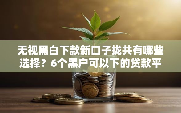 无视黑白下款新口子拢共有哪些选择？6个黑户可以下的贷款平台详解