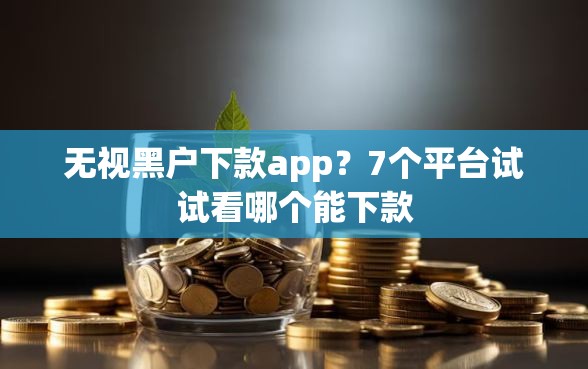 无视黑户下款app？7个平台试试看哪个能下款