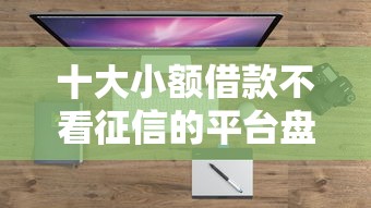 十大小额借款不看征信的平台盘点，解决借钱平台要当面去借钱吗的问题