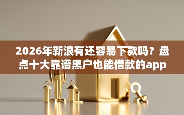 2026年新浪有还容易下款吗？盘点十大靠谱黑户也能借款的app