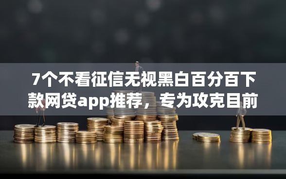 7个不看征信无视黑白百分百下款网贷app推荐，专为攻克目前容易下款的app难题