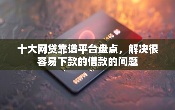 十大网贷靠谱平台盘点，解决很容易下款的借款的问题