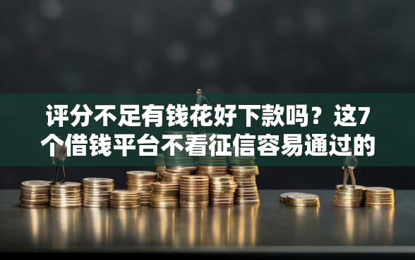 评分不足有钱花好下款吗？这7个借钱平台不看征信容易通过的可以试试