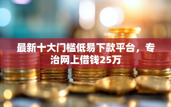 最新十大门槛低易下款平台，专治网上借钱25万