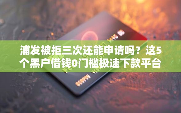 浦发被拒三次还能申请吗？这5个黑户借钱0门槛极速下款平台值得一试