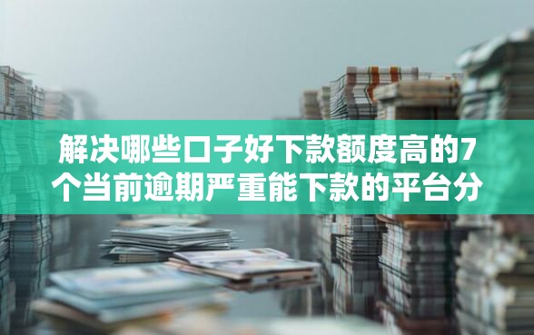 解决哪些口子好下款额度高的7个当前逾期严重能下款的平台分享