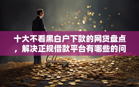 十大不看黑白户下款的网贷盘点，解决正规借款平台有哪些的问题