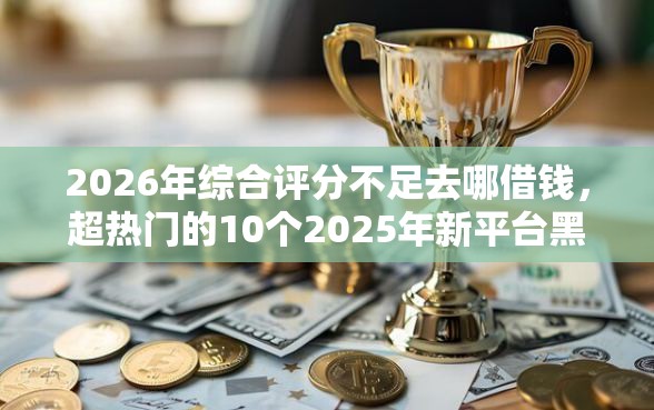 2026年综合评分不足去哪借钱，超热门的10个2025年新平台黑户也能下款这种推荐