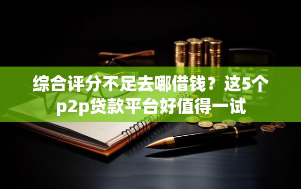 综合评分不足去哪借钱？这5个p2p贷款平台好值得一试