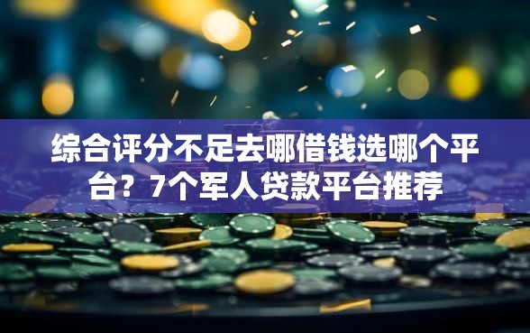 综合评分不足去哪借钱选哪个平台？7个军人贷款平台推荐