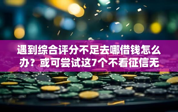 遇到综合评分不足去哪借钱怎么办？或可尝试这7个不看征信无视黑白百分百下款口子