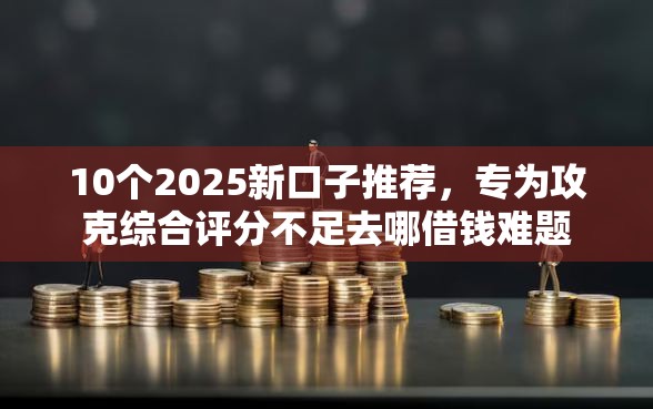 10个2025新口子推荐，专为攻克综合评分不足去哪借钱难题