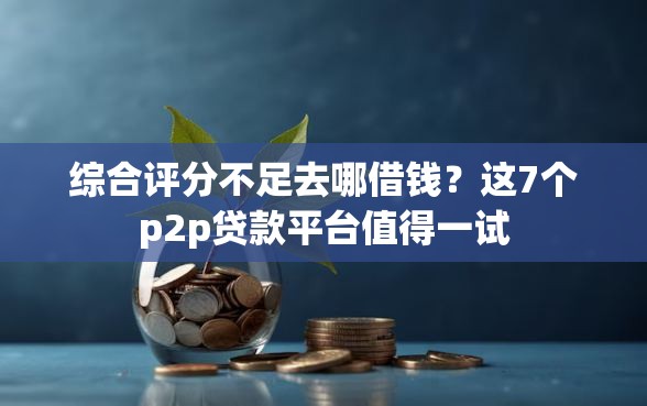 综合评分不足去哪借钱？这7个p2p贷款平台值得一试