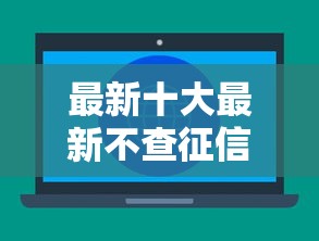 最新十大最新不查征信的口子，专治正规借款平台有哪些