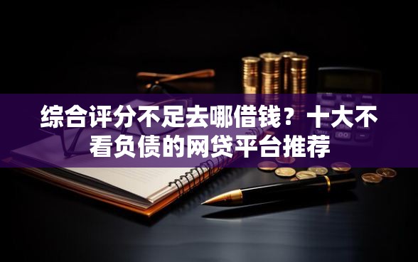 综合评分不足去哪借钱?十大不看负债的网贷平台推荐 综合评分不足去哪借钱?十大不看负债的网贷平台推荐