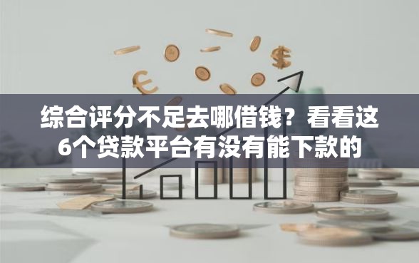 综合评分不足去哪借钱？看看这6个贷款平台有没有能下款的