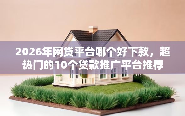 2026年网贷平台哪个好下款，超热门的10个贷款推广平台推荐