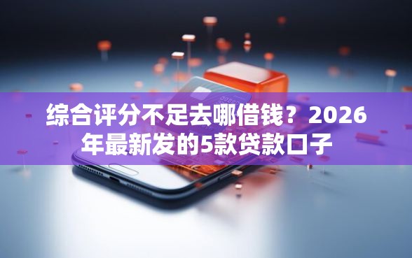 综合评分不足去哪借钱？2026年最新发的5款贷款口子