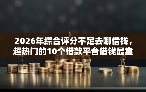 2026年综合评分不足去哪借钱，超热门的10个借款平台借钱最靠谱推荐