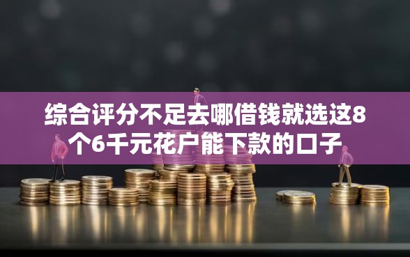 综合评分不足去哪借钱就选这8个6千元花户能下款的口子