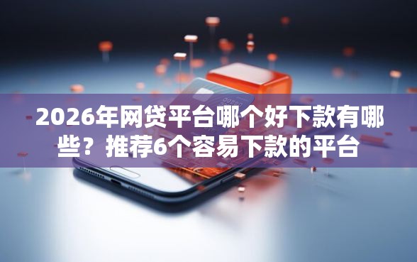 2026年网贷平台哪个好下款有哪些？推荐6个容易下款的平台